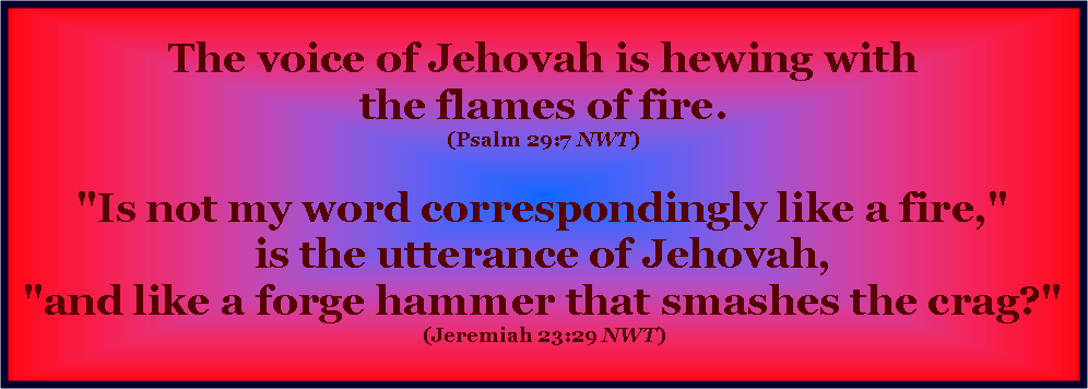 Text Box:  The voice of Jehovah is hewing with
the flames of fire. 
(Psalm 29:7 NWT) 

"Is not my word correspondingly like a fire,"
is the utterance of Jehovah,
"and like a forge hammer that smashes the crag?" 
(Jeremiah 23:29 NWT)