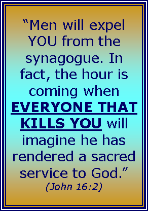 Text Box: “Men will expel YOU from the synagogue. In fact, the hour is coming when EVERYONE THAT KILLS YOU will imagine he has rendered a sacred service to God.” (John 16:2)