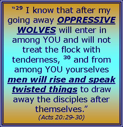 Text Box: “29 I know that after my going away OPPRESSIVE WOLVES will enter in among YOU and will not treat the flock with tenderness, 30 and from among YOU yourselves men will rise and speak twisted things to draw away the disciples after themselves.” (Acts 20:29-30)