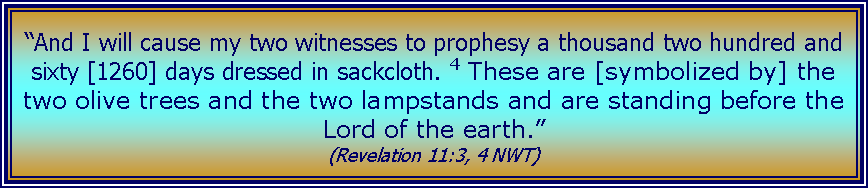 Text Box: “And I will cause my two witnesses to prophesy a thousand two hundred and sixty [1260] days dressed in sackcloth. 4 These are [symbolized by] the two olive trees and the two lampstands and are standing before the Lord of the earth.” (Revelation 11:3, 4 NWT) 