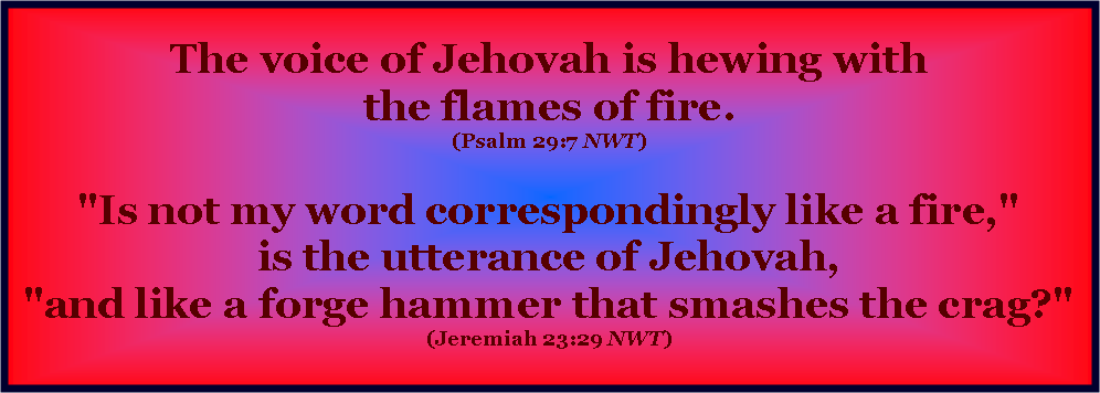 Text Box: The voice of Jehovah is hewing with
the flames of fire. 
(Psalm 29:7 NWT) 

"Is not my word correspondingly like a fire,"
is the utterance of Jehovah,
"and like a forge hammer that smashes the crag?" 
(Jeremiah 23:29 NWT) 