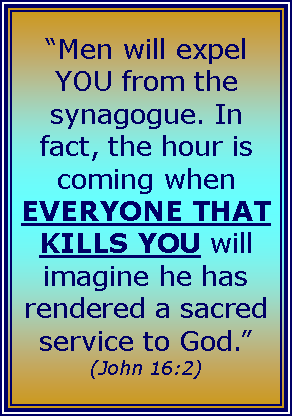 Text Box: “Men will expel YOU from the synagogue. In fact, the hour is coming when EVERYONE THAT KILLS YOU will imagine he has rendered a sacred
service to God.”
(John 16:2)