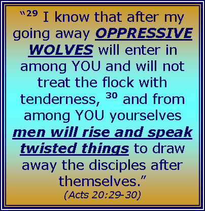 Text Box: “29 I know that after my going away OPPRESSIVE WOLVES will enter in among YOU and will not treat the flock with tenderness, 30 and from among YOU yourselves men will rise and speak twisted things to draw away the disciples after themselves.”
(Acts 20:29-30)