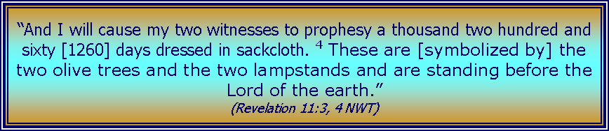 Text Box: �And I will cause my two witnesses to prophesy a thousand two hundred and sixty [1260] days dressed in sackcloth. 4&nbsp;These are [symbolized by] the two olive trees and the two lampstands and are standing before the Lord of the earth.� (Revelation 11:3, 4 NWT) 